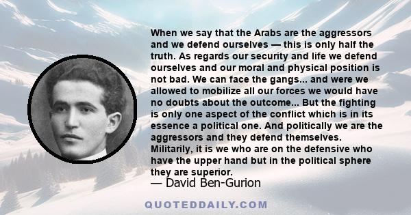 When we say that the Arabs are the aggressors and we defend ourselves — this is only half the truth. As regards our security and life we defend ourselves and our moral and physical position is not bad. We can face the