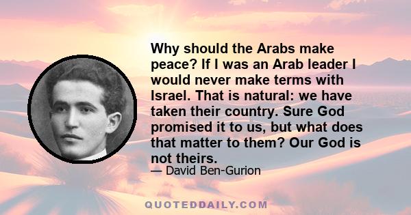 Why should the Arabs make peace? If I was an Arab leader I would never make terms with Israel. That is natural: we have taken their country. Sure God promised it to us, but what does that matter to them? Our God is not