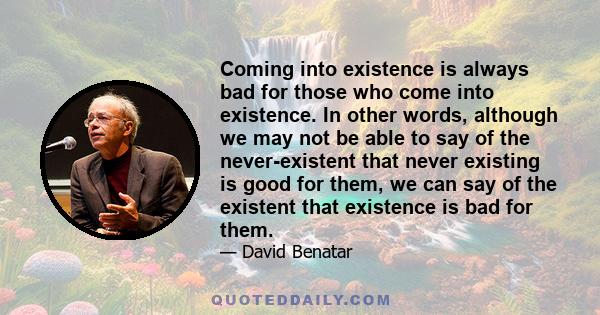 Coming into existence is always bad for those who come into existence. In other words, although we may not be able to say of the never-existent that never existing is good for them, we can say of the existent that