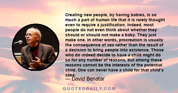 Creating new people, by having babies, is so much a part of human life that it is rarely thought even to require a justification. Indeed, most people do not even think about whether they should or should not make a