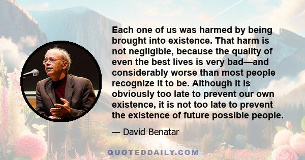 Each one of us was harmed by being brought into existence. That harm is not negligible, because the quality of even the best lives is very bad—and considerably worse than most people recognize it to be. Although it is