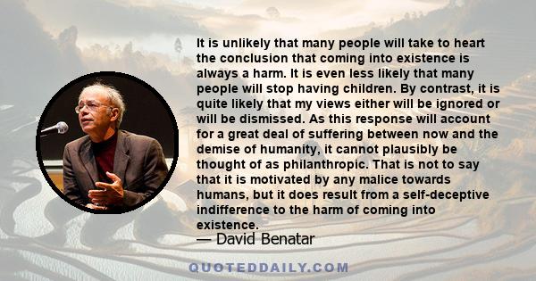 It is unlikely that many people will take to heart the conclusion that coming into existence is always a harm. It is even less likely that many people will stop having children. By contrast, it is quite likely that my