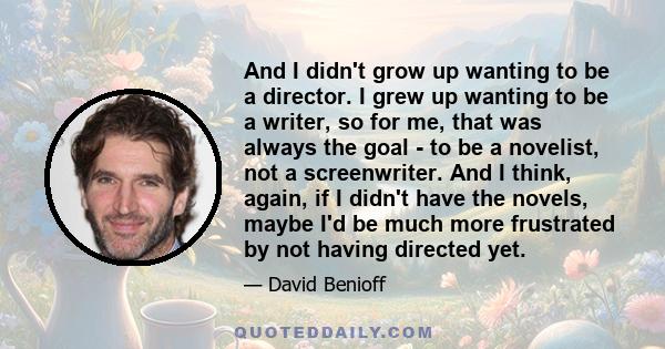 And I didn't grow up wanting to be a director. I grew up wanting to be a writer, so for me, that was always the goal - to be a novelist, not a screenwriter. And I think, again, if I didn't have the novels, maybe I'd be