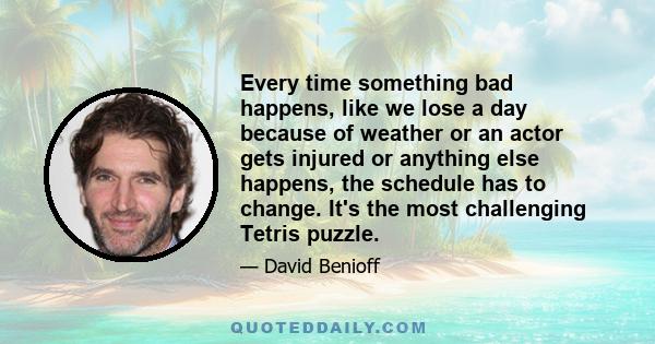 Every time something bad happens, like we lose a day because of weather or an actor gets injured or anything else happens, the schedule has to change. It's the most challenging Tetris puzzle.