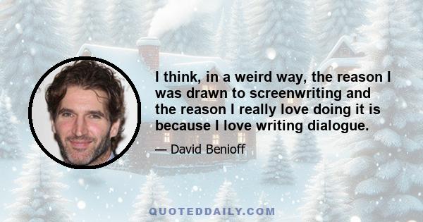 I think, in a weird way, the reason I was drawn to screenwriting and the reason I really love doing it is because I love writing dialogue.