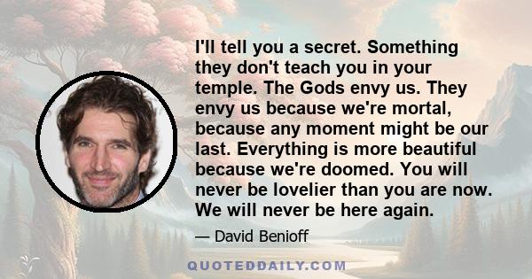 I'll tell you a secret. Something they don't teach you in your temple. The Gods envy us. They envy us because we're mortal, because any moment might be our last. Everything is more beautiful because we're doomed. You