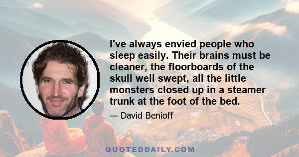 I've always envied people who sleep easily. Their brains must be cleaner, the floorboards of the skull well swept, all the little monsters closed up in a steamer trunk at the foot of the bed.