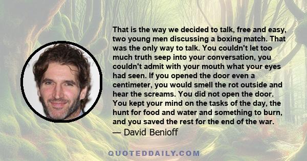 That is the way we decided to talk, free and easy, two young men discussing a boxing match. That was the only way to talk. You couldn't let too much truth seep into your conversation, you couldn't admit with your mouth