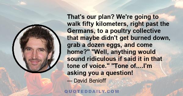 That's our plan? We're going to walk fifty kilometers, right past the Germans, to a poultry collective that maybe didn't get burned down, grab a dozen eggs, and come home? Well, anything would sound ridiculous if said