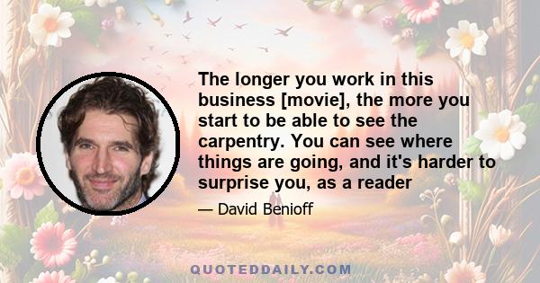 The longer you work in this business [movie], the more you start to be able to see the carpentry. You can see where things are going, and it's harder to surprise you, as a reader