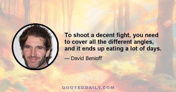 To shoot a decent fight, you need to cover all the different angles, and it ends up eating a lot of days.