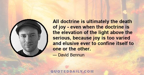 All doctrine is ultimately the death of joy - even when the doctrine is the elevation of the light above the serious, because joy is too varied and elusive ever to confine itself to one or the other.