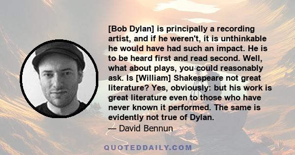 [Bob Dylan] is principally a recording artist, and if he weren't, it is unthinkable he would have had such an impact. He is to be heard first and read second. Well, what about plays, you could reasonably ask. Is