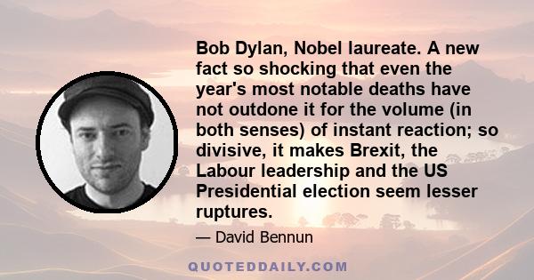 Bob Dylan, Nobel laureate. A new fact so shocking that even the year's most notable deaths have not outdone it for the volume (in both senses) of instant reaction; so divisive, it makes Brexit, the Labour leadership and 