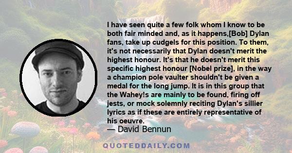 I have seen quite a few folk whom I know to be both fair minded and, as it happens,[Bob] Dylan fans, take up cudgels for this position. To them, it's not necessarily that Dylan doesn't merit the highest honour. It's