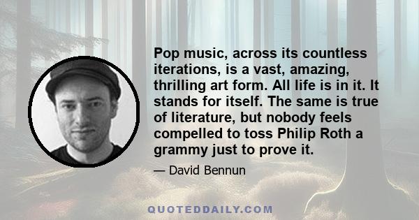 Pop music, across its countless iterations, is a vast, amazing, thrilling art form. All life is in it. It stands for itself. The same is true of literature, but nobody feels compelled to toss Philip Roth a grammy just