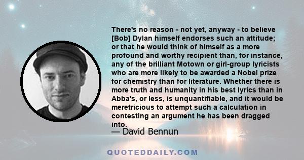 There's no reason - not yet, anyway - to believe [Bob] Dylan himself endorses such an attitude; or that he would think of himself as a more profound and worthy recipient than, for instance, any of the brilliant Motown