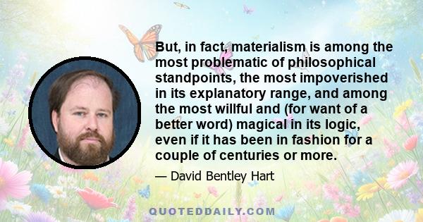 But, in fact, materialism is among the most problematic of philosophical standpoints, the most impoverished in its explanatory range, and among the most willful and (for want of a better word) magical in its logic, even 