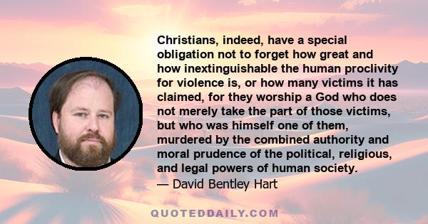 Christians, indeed, have a special obligation not to forget how great and how inextinguishable the human proclivity for violence is, or how many victims it has claimed, for they worship a God who does not merely take