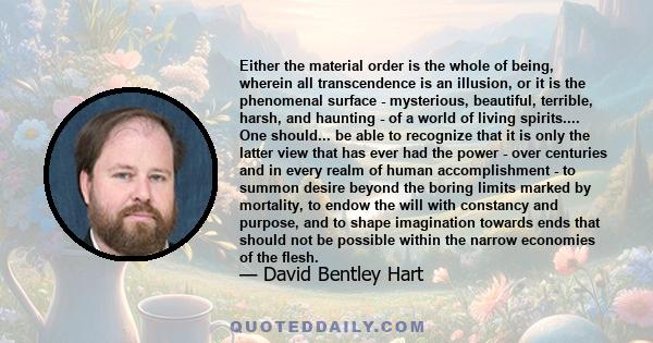 Either the material order is the whole of being, wherein all transcendence is an illusion, or it is the phenomenal surface - mysterious, beautiful, terrible, harsh, and haunting - of a world of living spirits.... One