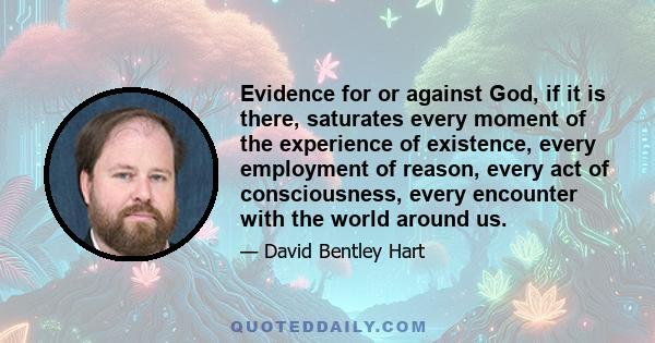 Evidence for or against God, if it is there, saturates every moment of the experience of existence, every employment of reason, every act of consciousness, every encounter with the world around us.