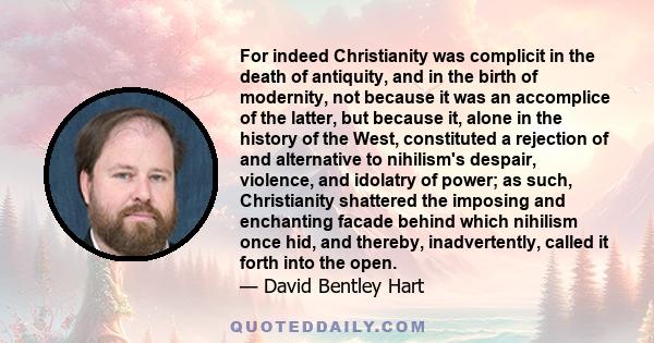 For indeed Christianity was complicit in the death of antiquity, and in the birth of modernity, not because it was an accomplice of the latter, but because it, alone in the history of the West, constituted a rejection