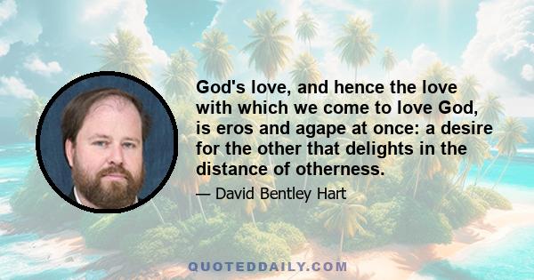 God's love, and hence the love with which we come to love God, is eros and agape at once: a desire for the other that delights in the distance of otherness.