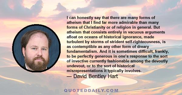 I can honestly say that there are many forms of atheism that I find far more admirable than many forms of Christianity or of religion in general. But atheism that consists entirely in vacuous arguments afloat on oceans