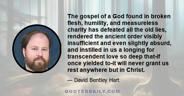 The gospel of a God found in broken flesh, humility, and measureless charity has defeated all the old lies, rendered the ancient order visibly insufficient and even slightly absurd, and instilled in us a longing for