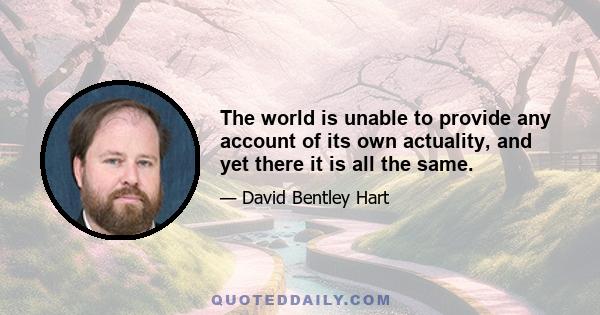 The world is unable to provide any account of its own actuality, and yet there it is all the same.