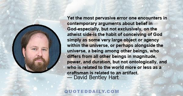 Yet the most pervasive error one encounters in contemporary arguments about belief in God-especially, but not exclusively, on the atheist side-is the habit of conceiving of God simply as some very large object or agency 