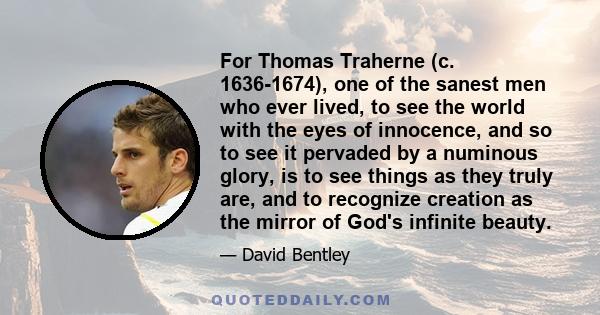 For Thomas Traherne (c. 1636-1674), one of the sanest men who ever lived, to see the world with the eyes of innocence, and so to see it pervaded by a numinous glory, is to see things as they truly are, and to recognize