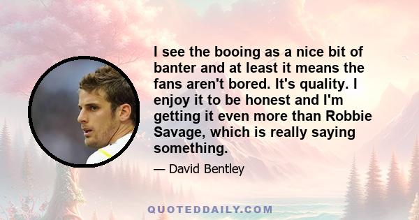 I see the booing as a nice bit of banter and at least it means the fans aren't bored. It's quality. I enjoy it to be honest and I'm getting it even more than Robbie Savage, which is really saying something.