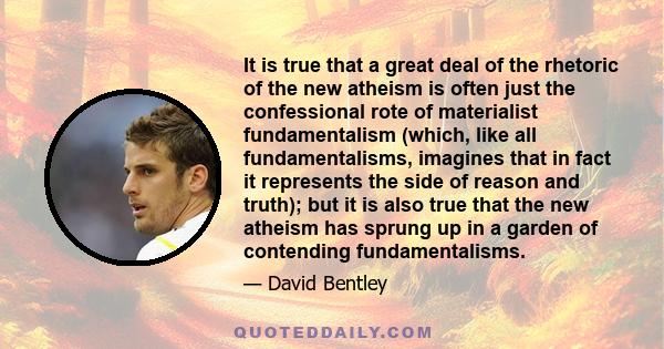 It is true that a great deal of the rhetoric of the new atheism is often just the confessional rote of materialist fundamentalism (which, like all fundamentalisms, imagines that in fact it represents the side of reason