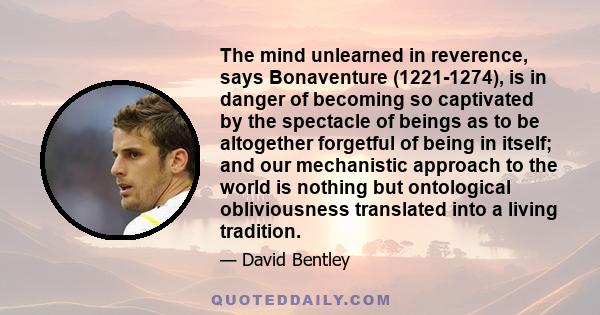 The mind unlearned in reverence, says Bonaventure (1221-1274), is in danger of becoming so captivated by the spectacle of beings as to be altogether forgetful of being in itself; and our mechanistic approach to the