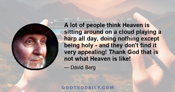 A lot of people think Heaven is sitting around on a cloud playing a harp all day, doing nothing except being holy - and they don't find it very appealing! Thank God that is not what Heaven is like!