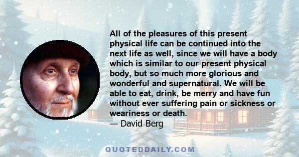 All of the pleasures of this present physical life can be continued into the next life as well, since we will have a body which is similar to our present physical body, but so much more glorious and wonderful and