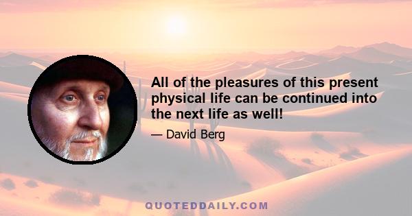 All of the pleasures of this present physical life can be continued into the next life as well!