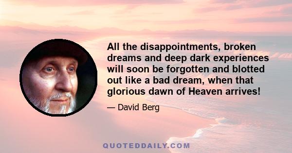 All the disappointments, broken dreams and deep dark experiences will soon be forgotten and blotted out like a bad dream, when that glorious dawn of Heaven arrives!