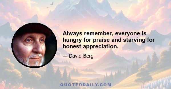 Always remember, everyone is hungry for praise and starving for honest appreciation.