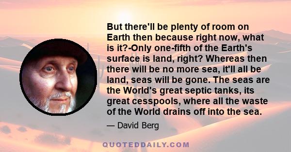 But there'll be plenty of room on Earth then because right now, what is it?-Only one-fifth of the Earth's surface is land, right? Whereas then there will be no more sea, it'll all be land, seas will be gone. The seas