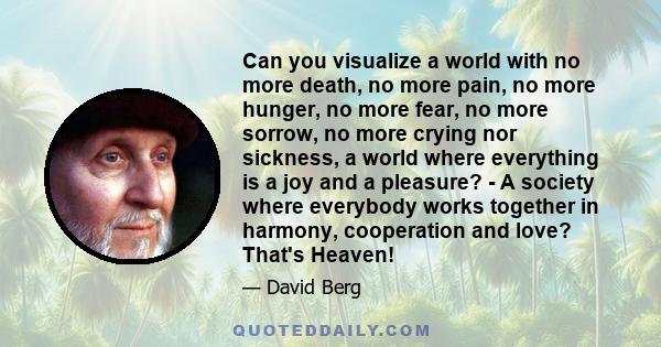 Can you visualize a world with no more death, no more pain, no more hunger, no more fear, no more sorrow, no more crying nor sickness, a world where everything is a joy and a pleasure? - A society where everybody works