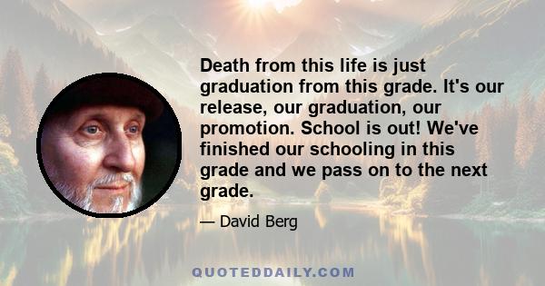 Death from this life is just graduation from this grade. It's our release, our graduation, our promotion. School is out! We've finished our schooling in this grade and we pass on to the next grade.