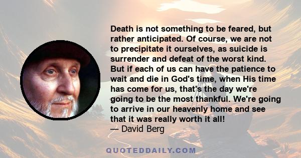 Death is not something to be feared, but rather anticipated. Of course, we are not to precipitate it ourselves, as suicide is surrender and defeat of the worst kind. But if each of us can have the patience to wait and