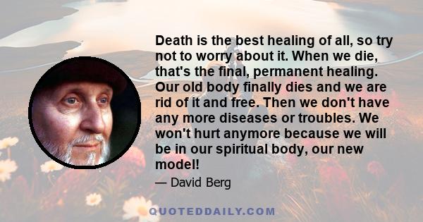 Death is the best healing of all, so try not to worry about it. When we die, that's the final, permanent healing. Our old body finally dies and we are rid of it and free. Then we don't have any more diseases or