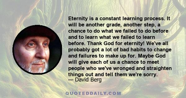 Eternity is a constant learning process. It will be another grade, another step, a chance to do what we failed to do before and to learn what we failed to learn before. Thank God for eternity! We've all probably got a