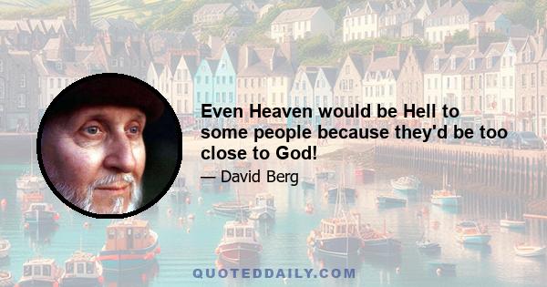 Even Heaven would be Hell to some people because they'd be too close to God!