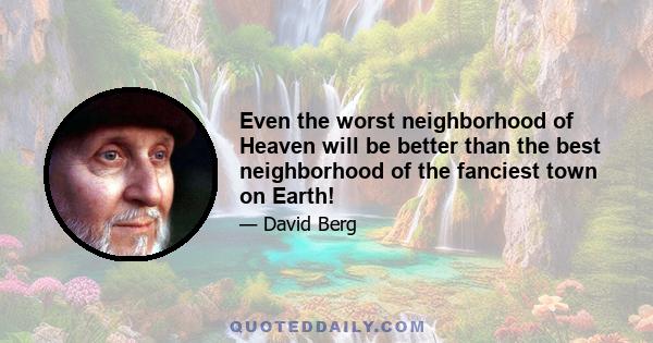 Even the worst neighborhood of Heaven will be better than the best neighborhood of the fanciest town on Earth!