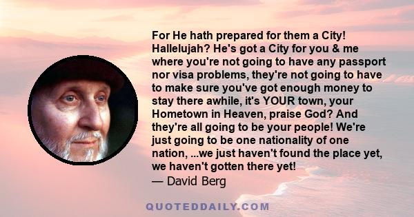 For He hath prepared for them a City! Hallelujah? He's got a City for you & me where you're not going to have any passport nor visa problems, they're not going to have to make sure you've got enough money to stay there