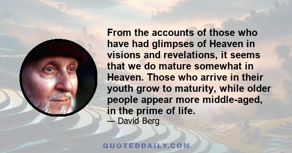 From the accounts of those who have had glimpses of Heaven in visions and revelations, it seems that we do mature somewhat in Heaven. Those who arrive in their youth grow to maturity, while older people appear more